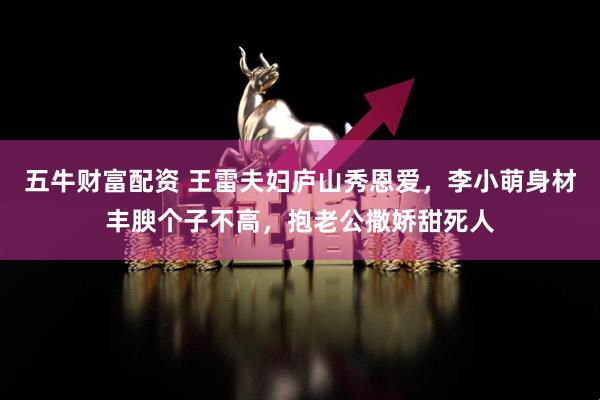 五牛财富配资 王雷夫妇庐山秀恩爱，李小萌身材丰腴个子不高，抱老公撒娇甜死人