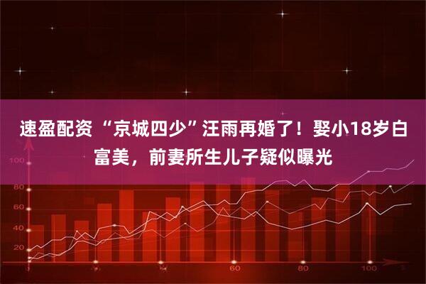 速盈配资 “京城四少”汪雨再婚了！娶小18岁白富美，前妻所生儿子疑似曝光