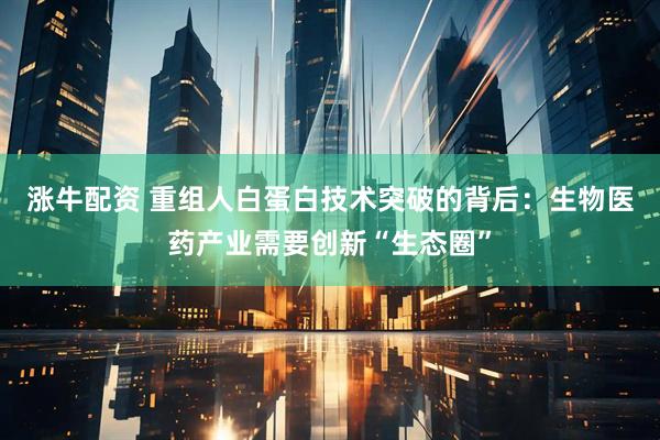涨牛配资 重组人白蛋白技术突破的背后：生物医药产业需要创新“生态圈”