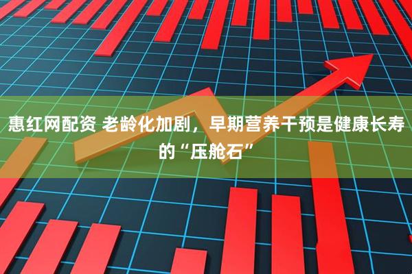 惠红网配资 老龄化加剧，早期营养干预是健康长寿的“压舱石”
