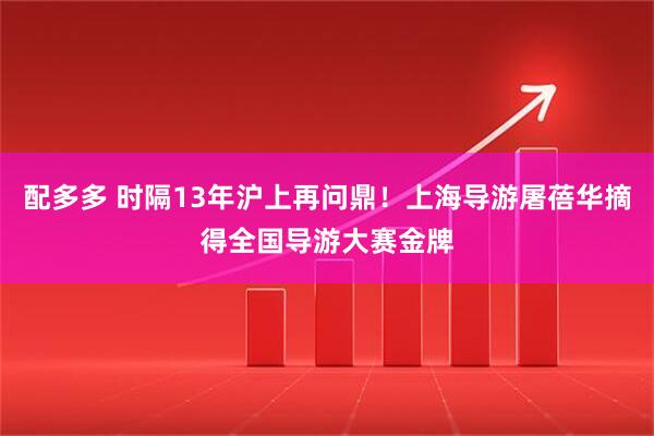 配多多 时隔13年沪上再问鼎！上海导游屠蓓华摘得全国导游大赛金牌
