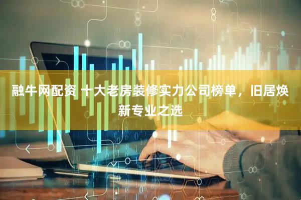 融牛网配资 十大老房装修实力公司榜单，旧居焕新专业之选