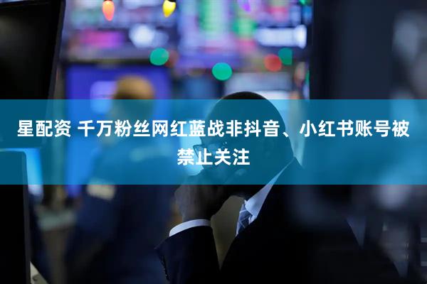 星配资 千万粉丝网红蓝战非抖音、小红书账号被禁止关注