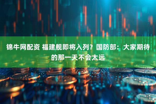 锦牛网配资 福建舰即将入列？国防部：大家期待的那一天不会太远