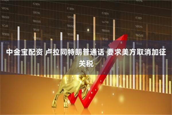 中金宝配资 卢拉同特朗普通话 要求美方取消加征关税