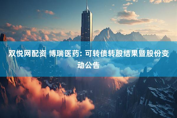 双悦网配资 博瑞医药: 可转债转股结果暨股份变动公告