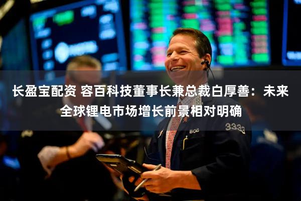长盈宝配资 容百科技董事长兼总裁白厚善：未来全球锂电市场增长前景相对明确