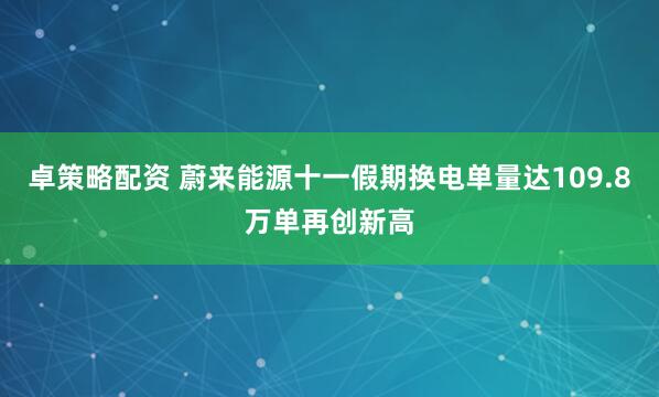 卓策略配资 蔚来能源十一假期换电单量达109.8万单再创新高
