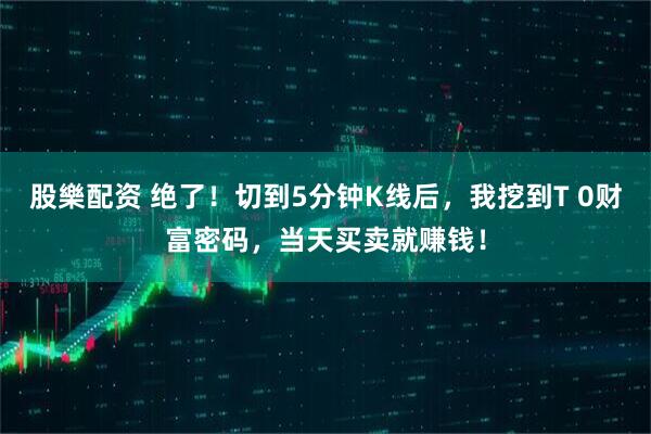 股樂配资 绝了！切到5分钟K线后，我挖到T 0财富密码，当天买卖就赚钱！