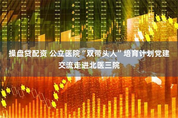 操盘贷配资 公立医院“双带头人”培育计划党建交流走进北医三院