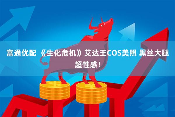 富通优配 《生化危机》艾达王COS美照 黑丝大腿超性感！