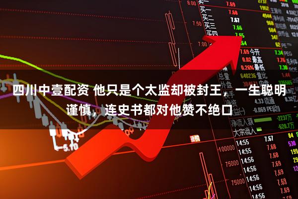 四川中壹配资 他只是个太监却被封王，一生聪明谨慎，连史书都对他赞不绝口