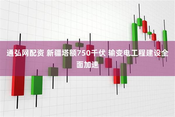 通弘网配资 新疆塔额750千伏 输变电工程建设全面加速