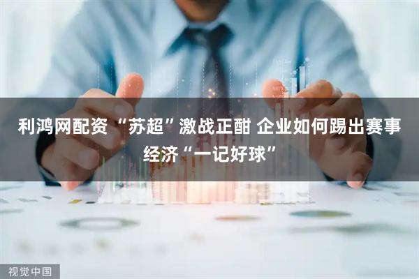 利鸿网配资 “苏超”激战正酣 企业如何踢出赛事经济“一记好球”