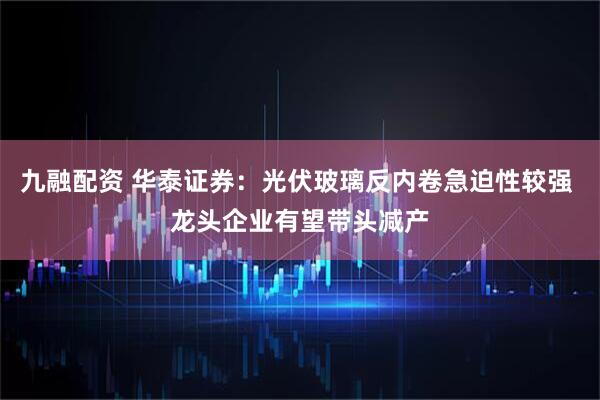 九融配资 华泰证券：光伏玻璃反内卷急迫性较强 龙头企业有望带头减产
