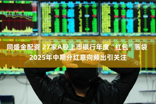 同盛金配资 27家A股上市银行年度“红包”落袋 2025年中期分红意向频出引关注