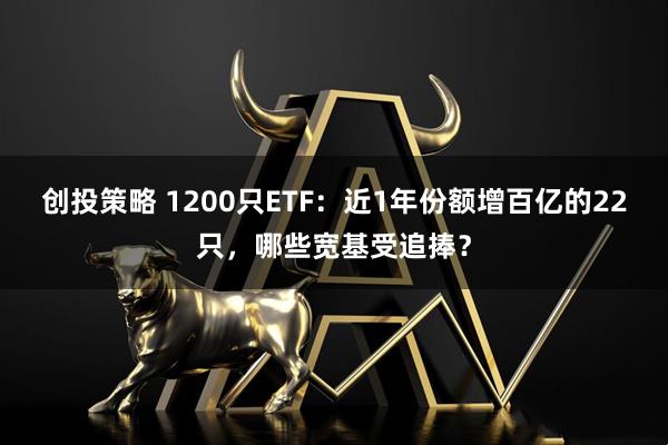 创投策略 1200只ETF：近1年份额增百亿的22只，哪些宽基受追捧？