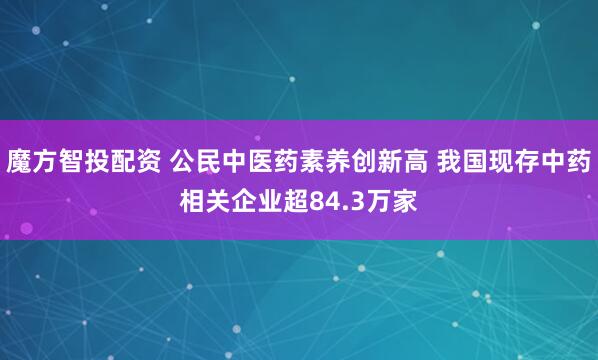 魔方智投配资 公民中医药素养创新高 我国现存中药相关企业超84.3万家