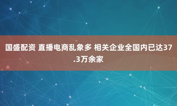 国盛配资 直播电商乱象多 相关企业全国内已达37.3万余家