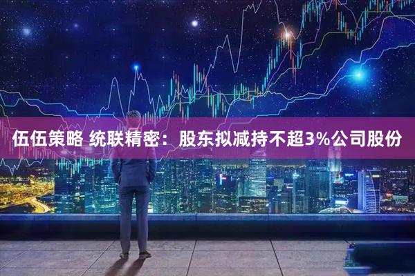 伍伍策略 统联精密：股东拟减持不超3%公司股份