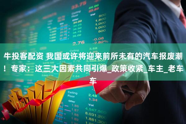 牛投客配资 我国或许将迎来前所未有的汽车报废潮！专家：这三大因素共同引爆_政策收紧_车主_老车