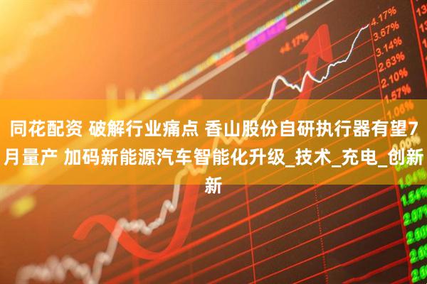 同花配资 破解行业痛点 香山股份自研执行器有望7月量产 加码新能源汽车智能化升级_技术_充电_创新