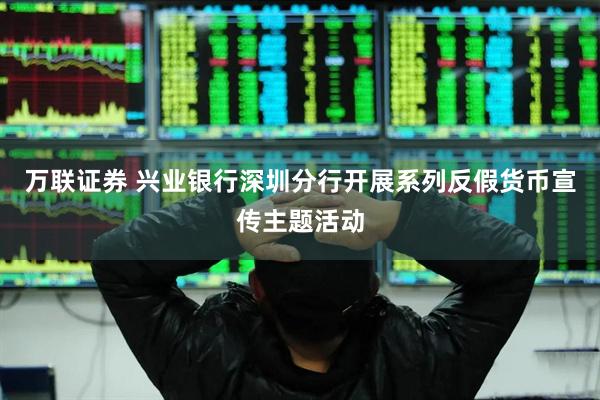 万联证券 兴业银行深圳分行开展系列反假货币宣传主题活动